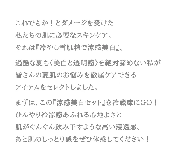 これでもか！とダメージを受けた私たちの肌に必要なスキンケア。それは『冷やし雪肌精で涼感美白』。過酷な夏も〈美白と透明感〉を絶対諦めない私が皆さんの夏肌のお悩みを徹底ケアできるアイテムをセレクトしました。まずは、この『涼感美白セット』を冷蔵庫にGO！ひんやり冷涼感あふれる心地よさと肌がぐんぐん飲み干すような高い浸透感、あと肌のしっとり感をぜひ体感してください！