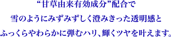 “甘草由来有効成分“配合で雪のようにみずみずしく澄みきった透明感とふっくらやわらかに弾むハリ、輝くツヤを叶えます。