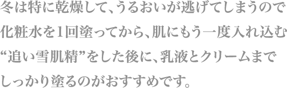 冬は特に乾燥して、うるおいが逃げてしまうので化粧水を1回塗ってから、
                        肌にもう一度入れ込む“追い雪肌精”をした後に、
                        乳液とクリームまでしっかり塗るのがおすすめです。