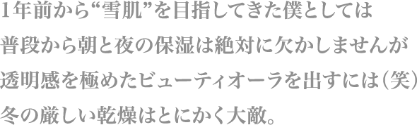 1年前から“雪肌”を目指してきた僕としては
                        普段から朝と夜の保湿は絶対に欠かしませんが
                        透明感を極めたビューティオーラを出すには（笑）
                        冬の厳しい乾燥はとにかく大敵。
