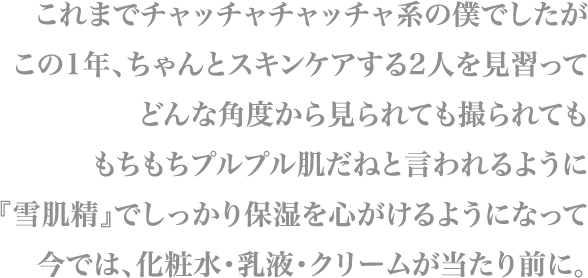 これまでチャッチャチャッチャ系の僕でしたが
                        この1年、ちゃんとスキンケアする2人を見習って
                        どんな角度から見られても撮られても
                        もちもちプルプル肌だねと言われるように
                        『雪肌精』でしっかり保湿を心がけるようになって
                        今では、化粧水・乳液・クリームが当たり前に。