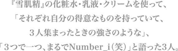 『雪肌精』の化粧水・乳液・クリームを使って、「それぞれ自分の得意な、ものを持っていて、３人集まったときの強さのような」、「３つで一つ、まるでNumber_i（笑）」と語った3人。
