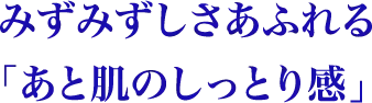 みずみずしさあふれるあと肌のしっとり感