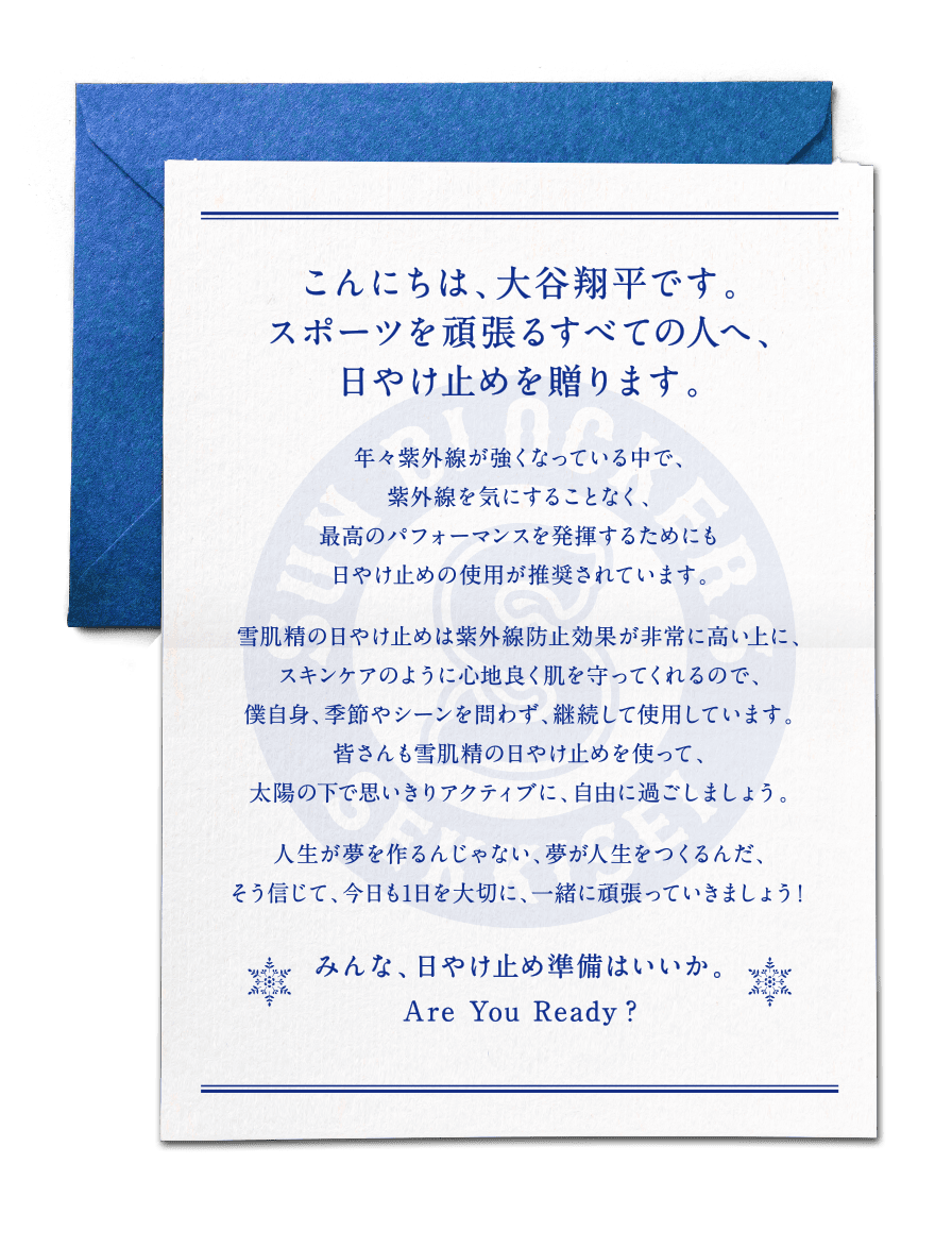 こんにちは、大谷翔平です。スポーツを頑張るすべての人へ、日やけ止めを贈ります。年々紫外線が強くなっている中で、紫外線を気にすることなく、最高のパフォーマンスを発揮するためにも日やけ止めの使用が推奨されています。雪肌精の日やけ止めは紫外線防止効果が非常に高い上に、スキンケアのように心地良く肌を守ってくれるので、僕自身、季節やシーンを問わず、継続して使用しています。皆さんも雪肌精の日やけ止めを使って、太陽の下で思いきりアクティブに、自由に過ごしましょう。人生が夢を作るんじゃない。夢が人生をつくるんだ。そう信じて、今日も 1 日を大切に、一緒に頑張っていきましょう！みんな、日やけ止め準備はいいか。Are You Ready？
