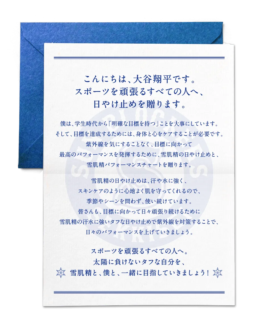 こんにちは、大谷翔平です。スポーツを頑張るすべての人へ、日やけ止めを贈ります。僕は、学生時代から「明確な目標を持つ」ことを大事にしています。そして、目標を達成するためには、身体と心をケアすることが必要です。紫外線を気にすることなく、目標に向かって最高のパフォーマンスを発揮するために、雪肌精の日やけ止めと、雪肌精パフォーマンスチャートを贈ります。雪肌精の日やけ止めは、汗や水に強く、スキンケアのように心地よく肌を守ってくれるので、季節やシーンを問わず、使い続けています。皆さんも、目標に向かって日々頑張り続けるために雪肌精の汗水に強いタフな日やけ止めで紫外線を対策することで、日々のパフォーマンスを上げていきましょう。スポーツを頑張るすべての人へ。太陽に負けないタフな自分を、雪肌精と、僕と、一緒に目指していきましょう！