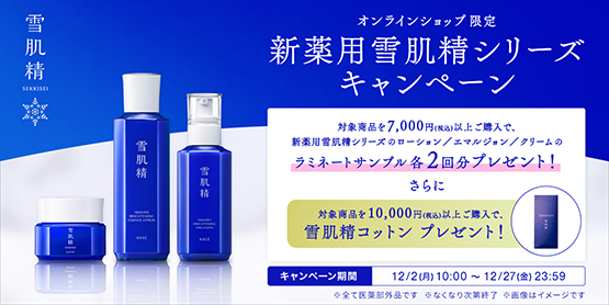 雪肌精 オンラインショップ限定 新薬用雪肌精シリーズキャンペーン 対象商品を7,000円(税込)以上ご購入で、新薬用雪肌精シリーズのローション／エマルジョン／クリームのラミネートサンプル各2回分プレゼント！ さらに 対象商品を10,000円(税込)以上ご購入で、雪肌精コットン プレゼント！ キャンペーン期間 12/2(月)10:00 ～ 12/27(金)23:59 ※全て医薬部外品です ※なくなり次第終了 ※画像はイメージです