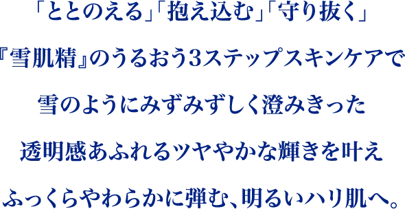 「ととのえる」「抱え込む」「守り抜く」雪肌精の３ステップスキンケアで寒い真冬の乾燥シーズンでも、どんな時でも、雪のようにみずみずしく澄みきった透明感あふれるツヤやかな輝きとふっくらやわらかに弾む、明るいハリ肌へ。