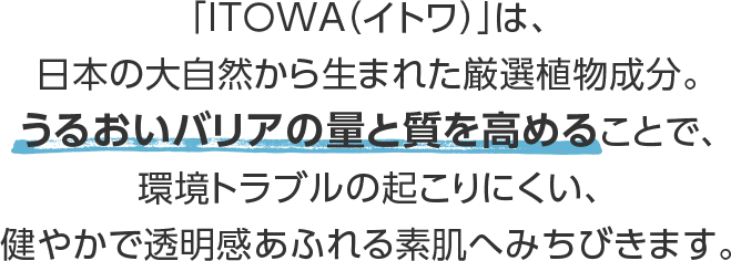 ITOWAって？「ITOWA（イトワ）」は、日本の大自然から生まれた厳選植物成分。うるおいバリアの量と質を高めることで、環境トラブルの起こりにくい、健やかで透明感あふれる素肌へみちびきます。※ゲットゥ葉エキス・シャクヤク花エキス・ノニ果汁［ヤエヤマアオキ果汁］・グリセリン（保湿）