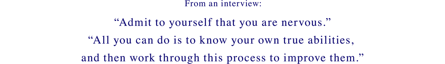 From an interview: Admit to yourself that you are nervous.All you can do is to know your own true abilities, and then work through this process to improve them.