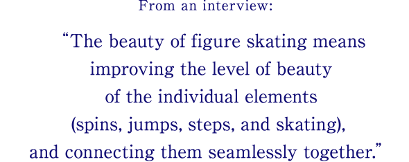 From an interview: The beauty of figure skating means improving the level of beauty of the individual elements (spins, jumps, steps, and skating), and connecting them seamlessly together.