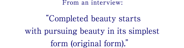 From an interview: Completed beauty starts with pursuing beauty in its simplest form (original form).